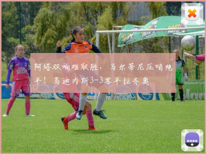 阿塔双响难取胜,马尔蒂尼压哨绝平!乌迪内斯3-3客平拉齐奥