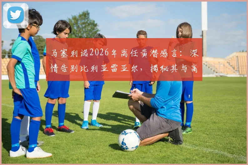 马塞利诺2026年离任黄潜感言：深情告别比利亚雷亚尔，揭秘其与高层、球迷的真实关系