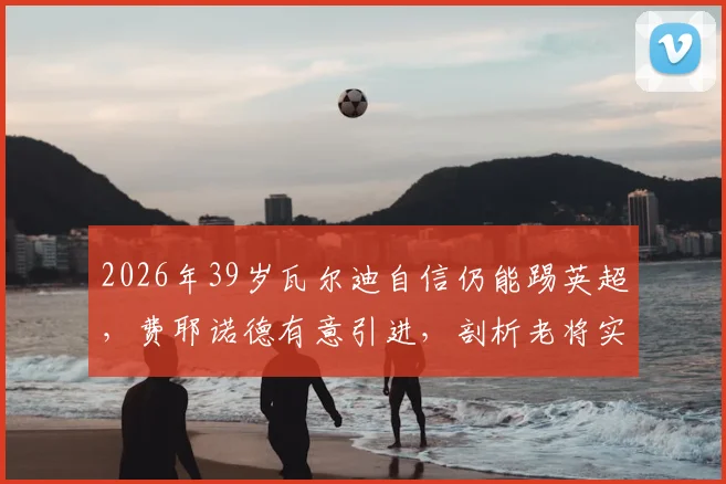 2026年39岁瓦尔迪自信仍能踢英超，费耶诺德有意引进，剖析老将实力评估与荷甲适应性