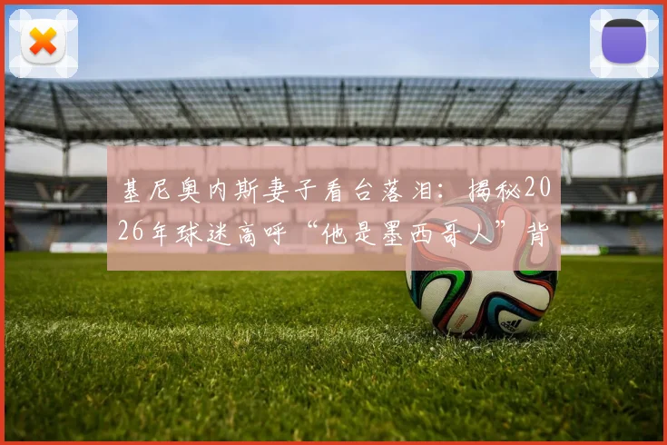 基尼奥内斯妻子看台落泪：揭秘2026年球迷高呼“他是墨西哥人”背后的感人故事