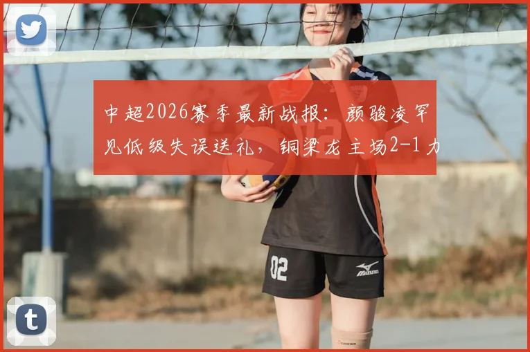 中超2026赛季最新战报：颜骏凌罕见低级失误送礼，铜梁龙主场2-1力克上海海港，李新翔破门难救主