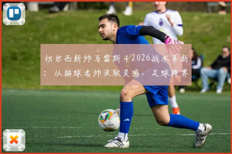 切尔西新帅马雷斯卡2026战术革新：从排球名帅汲取灵感，足球跨界学习的执教哲学解析