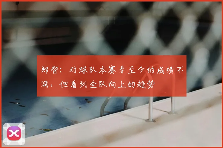 郑智:对球队本赛季至今的成绩不满,但看到全队向上的趋势