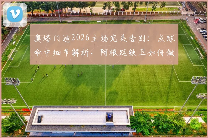 奥塔门迪2026主场完美告别：点球命中细节解析，阿根廷铁卫如何做到几乎无可挑剔？