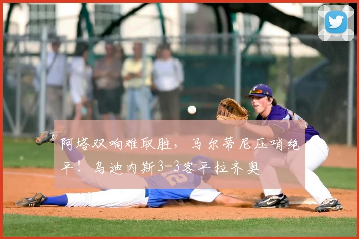 阿塔双响难取胜，马尔蒂尼压哨绝平！乌迪内斯3-3客平拉齐奥