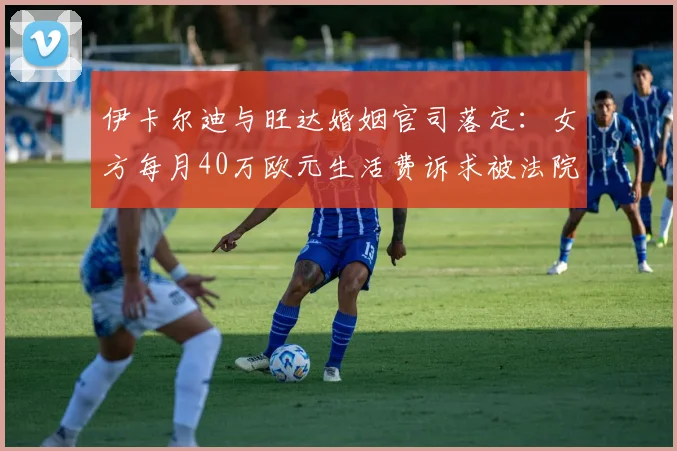 伊卡尔迪与旺达婚姻官司落定：女方每月40万欧元生活费诉求被法院驳回，球星终获喘息