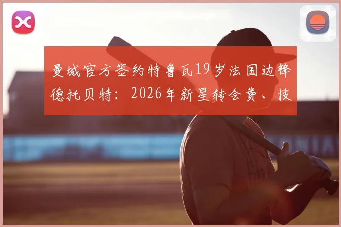曼城官方签约特鲁瓦19岁法国边锋德托贝特：2026年新星转会费、技术特点及未来前景分析