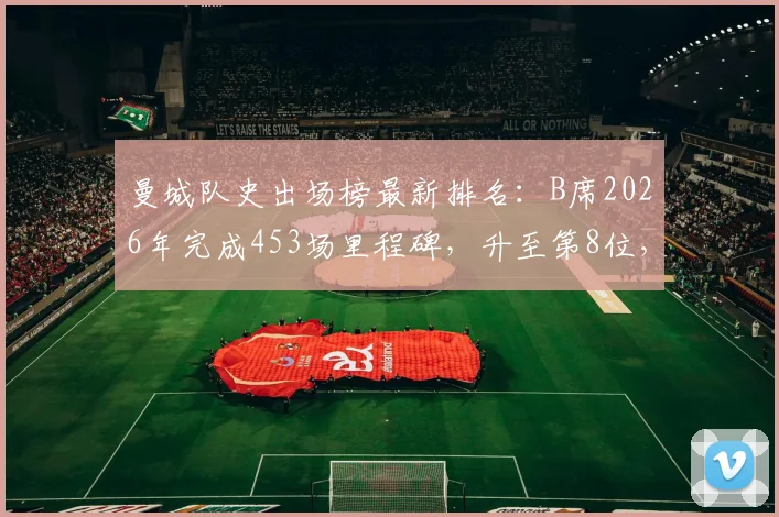 曼城队史出场榜最新排名：B席2026年完成453场里程碑，升至第8位，前面7位传奇都是谁？