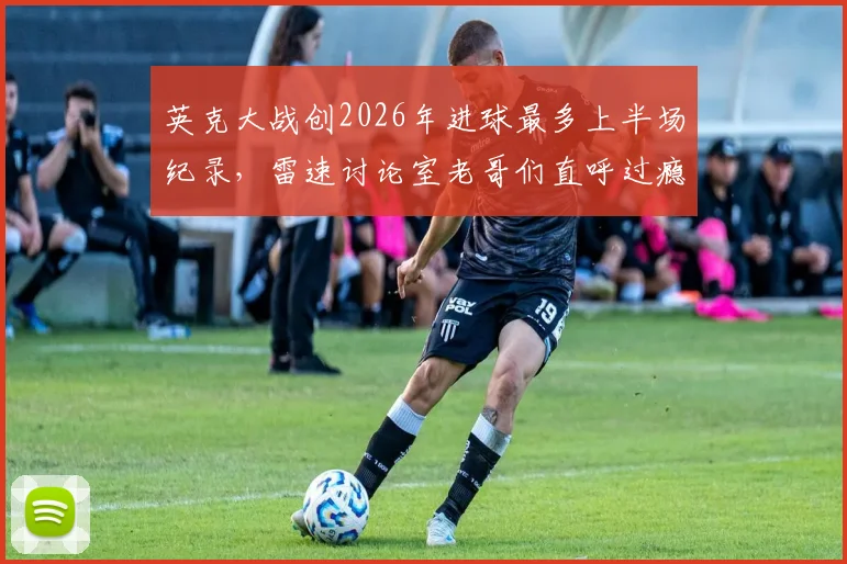 英克大战创2026年进球最多上半场纪录，雷速讨论室老哥们直呼过瘾！