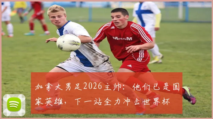加拿大男足2026主帅:他们已是国家英雄,下一站全力冲击世界杯
