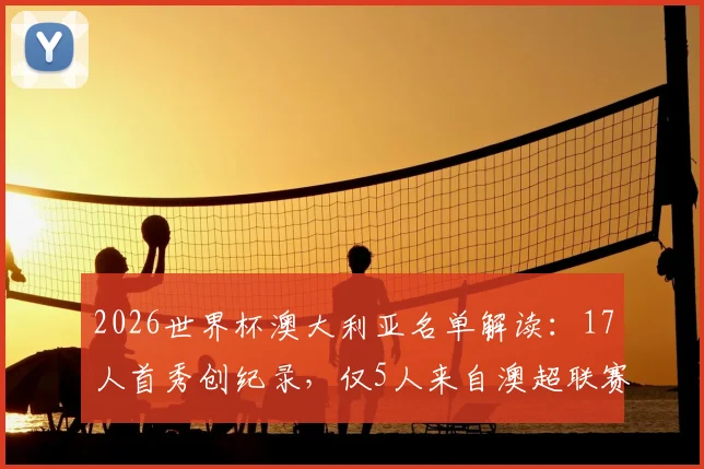2026世界杯澳大利亚名单解读：17人首秀创纪录，仅5人来自澳超联赛，海外球员占比揭示青训新趋势