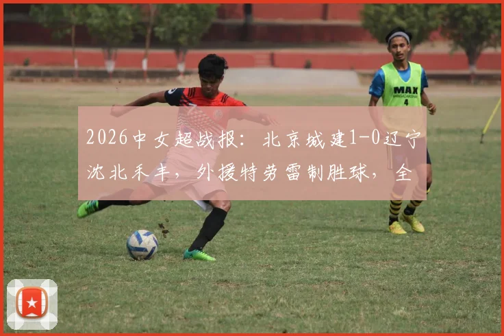 2026中女超战报：北京城建1-0辽宁沈北禾丰，外援特劳雷制胜球，全场比赛回放与关键数据分析