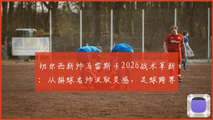 切尔西新帅马雷斯卡2026战术革新：从排球名帅汲取灵感，足球跨界学习的执教哲学解析