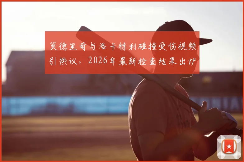 莫德里奇与洛卡特利碰撞受伤视频引热议，2026年最新检查结果出炉，皇马中场伤势影响深度分析