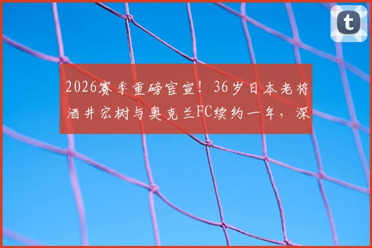 2026赛季重磅官宣！36岁日本老将酒井宏树与奥克兰FC续约一年，深度解析其留队原因与球队影响