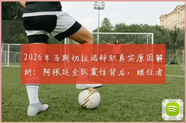 2026年马斯切拉诺辞职真实原因解析：阿根廷全队震惊背后，继任者人选与球队未来影响分析