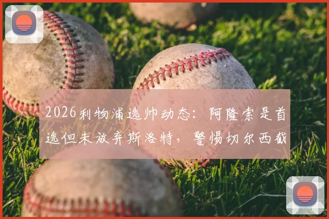 2026利物浦选帅动态：阿隆索是首选但未放弃斯洛特，警惕切尔西截胡风险分析