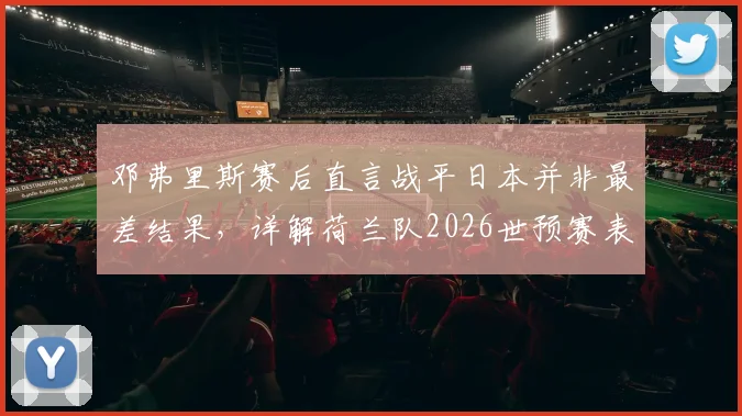 邓弗里斯赛后直言战平日本并非最差结果，详解荷兰队2026世预赛表现及三大提升关键点