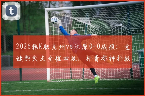 2026韩K联光州vs江原0-0战报：金健熙失点全程回放，朴青孝神扑救险GIF动图与全场数据分析
