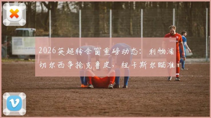 2026英超转会窗重磅动态：利物浦切尔西争抢克鲁皮，纽卡斯尔瞄准乌加特，最新流言深度追踪