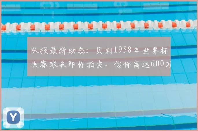 队报最新动态：贝利1958年世界杯决赛球衣即将拍卖，估价高达600万美元，创足球收藏新纪录