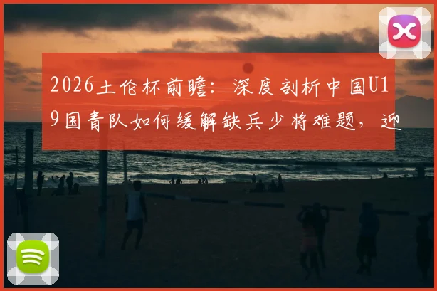 2026土伦杯前瞻：深度剖析中国U19国青队如何缓解缺兵少将难题，迎战攻强守弱的哥伦比亚队