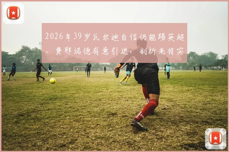 2026年39岁瓦尔迪自信仍能踢英超，费耶诺德有意引进，剖析老将实力评估与荷甲适应性