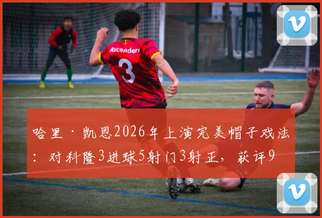 哈里·凯恩2026年上演完美帽子戏法：对科隆3进球5射门3射正，获评9.9分神迹解析