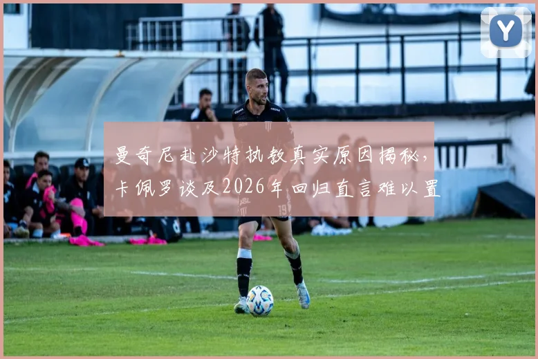 曼奇尼赴沙特执教真实原因揭秘，卡佩罗谈及2026年回归直言难以置信，附沙特高薪教练现状分析