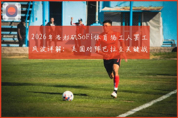 2026年洛杉矶SoFi体育场工人罢工风波详解：美国对阵巴拉圭关键战面临变数，球迷需提前了解这些应对方案
