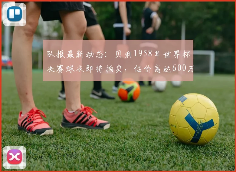 队报最新动态：贝利1958年世界杯决赛球衣即将拍卖，估价高达600万美元，创足球收藏新纪录