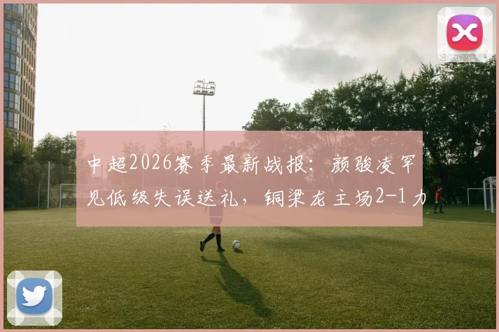 中超2026赛季最新战报：颜骏凌罕见低级失误送礼，铜梁龙主场2-1力克上海海港，李新翔破门难救主