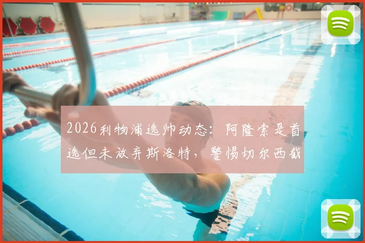 2026利物浦选帅动态：阿隆索是首选但未放弃斯洛特，警惕切尔西截胡风险分析