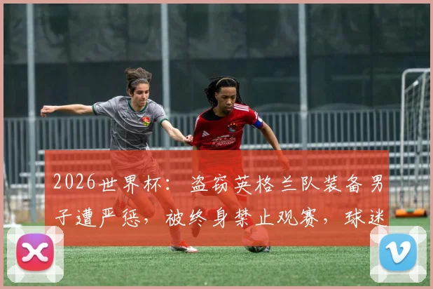 2026世界杯：盗窃英格兰队装备男子遭严惩，被终身禁止观赛，球迷违规代价高昂