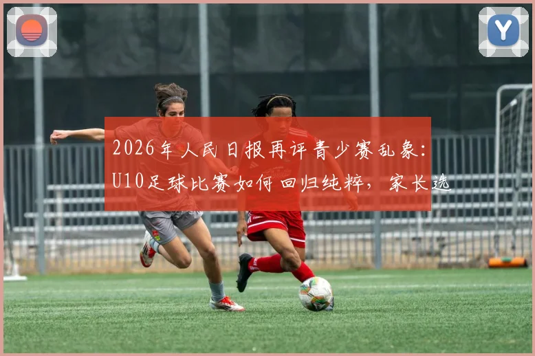2026年人民日报再评青少赛乱象：U10足球比赛如何回归纯粹，家长选择指南与赛场观察要点